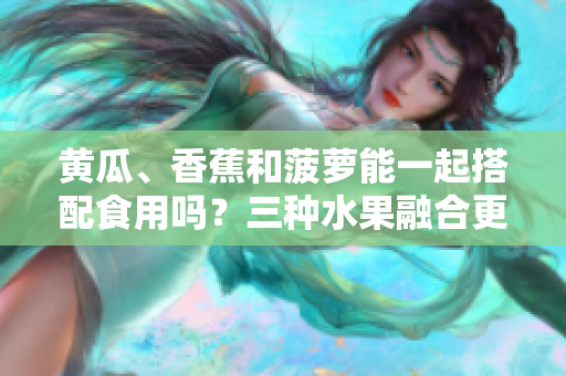 黃瓜、香蕉和菠蘿能一起搭配食用嗎？三種水果融合更健康！