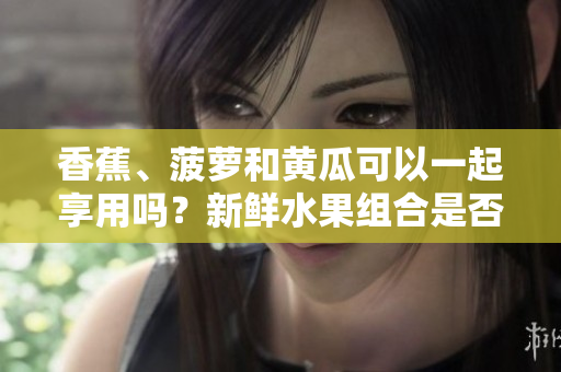 香蕉、菠蘿和黃瓜可以一起享用嗎？新鮮水果組合是否有利于健康？