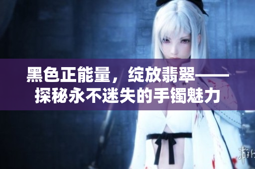 黑色正能量，綻放翡翠——探秘永不迷失的手鐲魅力