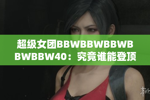 超級(jí)女團(tuán)BBWBBWBBWBBWBBW40：究竟誰(shuí)能登頂40強(qiáng)？