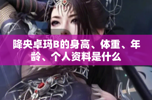 降央卓瑪B的身高、體重、年齡、個(gè)人資料是什么