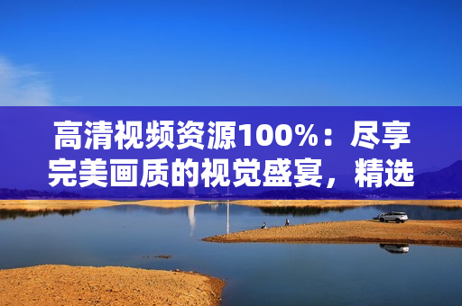 高清視頻資源100%：盡享完美畫質(zhì)的視覺盛宴，精選獨(dú)家內(nèi)容