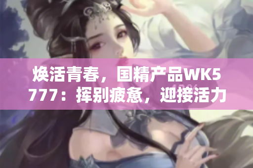 煥活青春，國精產(chǎn)品WK5777：揮別疲憊，迎接活力新生