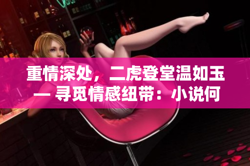 重情深處，二虎登堂溫如玉 — 尋覓情感紐帶：小說何處觸動真心
