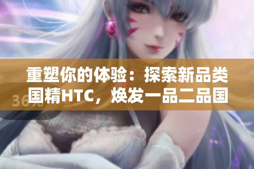 重塑你的體驗(yàn)：探索新品類國精HTC，煥發(fā)一品二品國精的活力