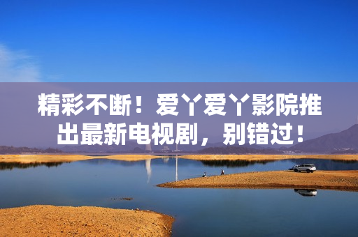 精彩不斷！愛丫愛丫影院推出最新電視劇，別錯過！