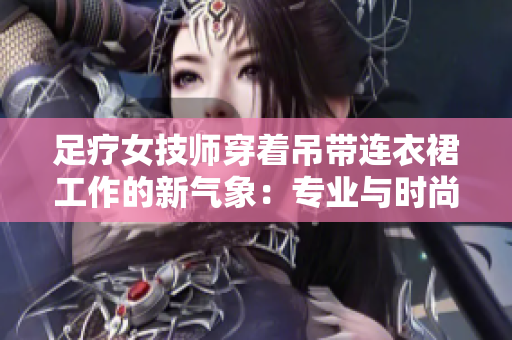 足療女技師穿著吊帶連衣裙工作的新氣象：專(zhuān)業(yè)與時(shí)尚的完美結(jié)合