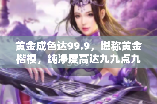 黃金成色達(dá)99.9，堪稱(chēng)黃金楷模，純凈度高達(dá)九九點(diǎn)九，完美品質(zhì)令人稱(chēng)贊