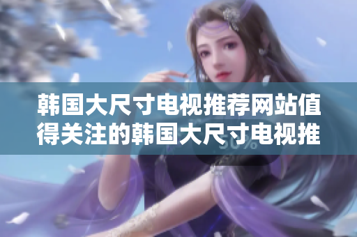 韓國大尺寸電視推薦網(wǎng)站值得關(guān)注的韓國大尺寸電視推薦平臺
