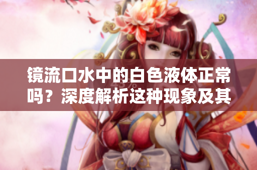鏡流口水中的白色液體正常嗎？深度解析這種現(xiàn)象及其健康影響
