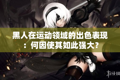 黑人在運(yùn)動(dòng)領(lǐng)域的出色表現(xiàn)：何因使其如此強(qiáng)大？