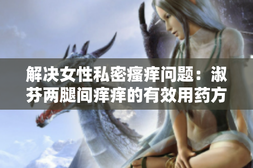 解決女性私密瘙癢問題：淑芬兩腿間癢癢的有效用藥方法大揭秘！