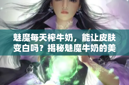 魅魔每天榨牛奶，能讓皮膚變白嗎？揭秘魅魔牛奶的美白功效