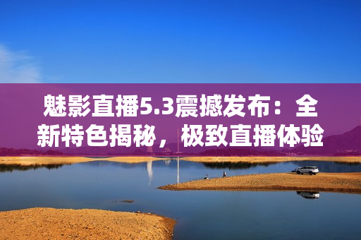 魅影直播5.3震撼發(fā)布：全新特色揭秘，極致直播體驗再升級