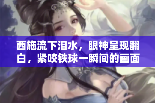 西施流下淚水，眼神呈現(xiàn)翻白，緊咬鐵球一瞬間的畫(huà)面