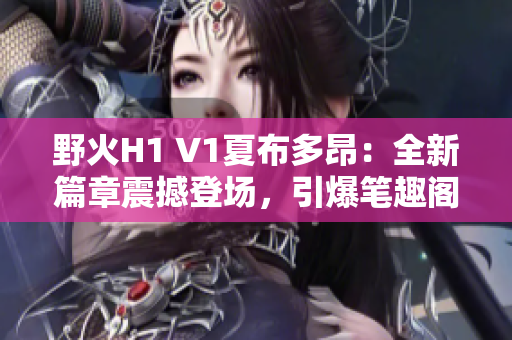 野火H1 V1夏布多昂：全新篇章震撼登場(chǎng)，引爆筆趣閣讀者熱情