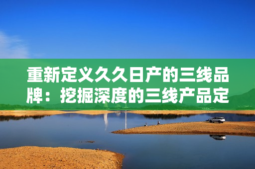 重新定義久久日產(chǎn)的三線品牌：挖掘深度的三線產(chǎn)品定位，揭示其市場(chǎng)價(jià)值