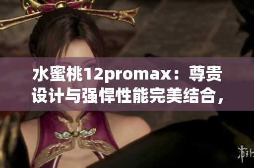 水蜜桃12promax：尊貴設計與強悍性能完美結合，引領智能手機新潮流