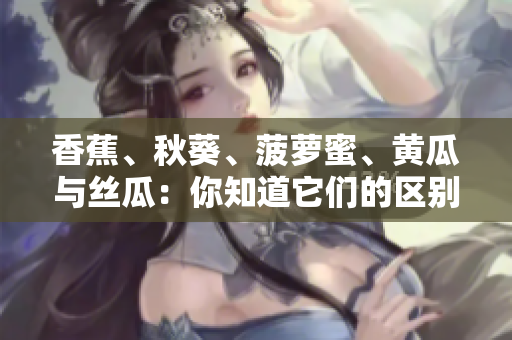 香蕉、秋葵、菠蘿蜜、黃瓜與絲瓜：你知道它們的區(qū)別嗎？