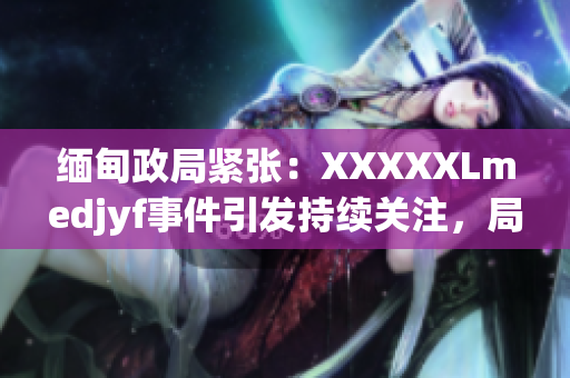 緬甸政局緊張：XXXXXLmedjyf事件引發(fā)持續(xù)關(guān)注，局勢何去何從？