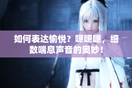 如何表達(dá)愉悅？嗯嗯嗯，細(xì)數(shù)喘息聲音的奧妙！