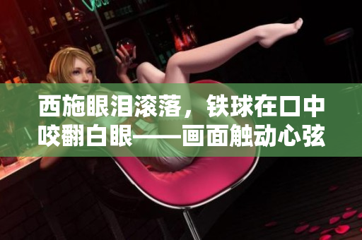西施眼淚滾落，鐵球在口中咬翻白眼——畫面觸動心弦，人們深感唏噓。