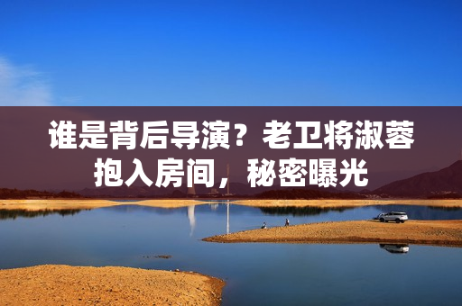 誰是背后導(dǎo)演？老衛(wèi)將淑蓉抱入房間，秘密曝光