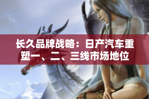 長久品牌戰(zhàn)略：日產(chǎn)汽車重塑一、二、三線市場地位