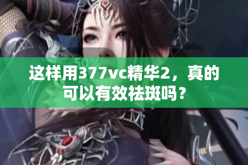 這樣用377vc精華2，真的可以有效祛斑嗎？