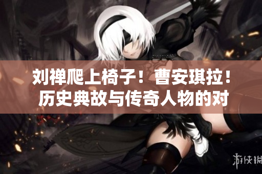 劉禪爬上椅子！曹安琪拉！ 歷史典故與傳奇人物的對決