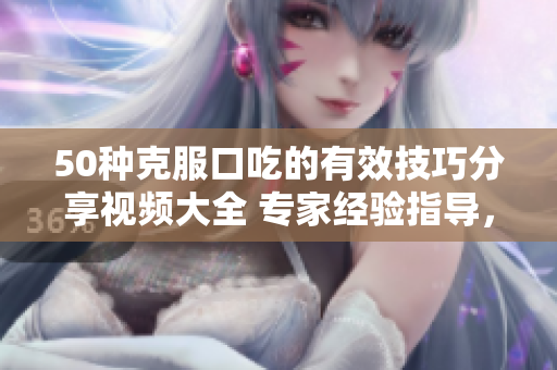 50種克服口吃的有效技巧分享視頻大全 專家經(jīng)驗指導，幫助消除口吃困擾