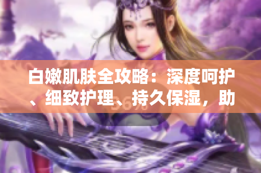 白嫩肌膚全攻略：深度呵護(hù)、細(xì)致護(hù)理、持久保濕，助你擁有水潤(rùn)無(wú)暇肌。