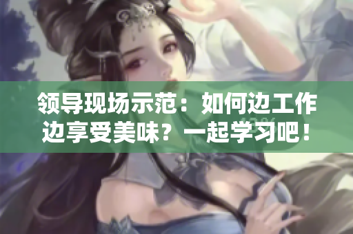 領(lǐng)導(dǎo)現(xiàn)場示范：如何邊工作邊享受美味？一起學(xué)習(xí)吧！