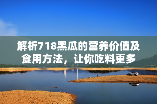 解析718黑瓜的營養(yǎng)價值及食用方法，讓你吃料更多