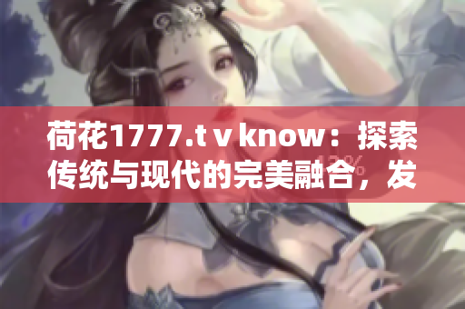 荷花1777.tⅴknow：探索傳統(tǒng)與現(xiàn)代的完美融合，發(fā)現(xiàn)身心靈的和諧之美