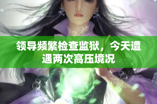 領(lǐng)導(dǎo)頻繁檢查監(jiān)獄，今天遭遇兩次高壓境況