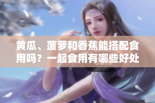 黃瓜、菠蘿和香蕉能搭配食用嗎？一起食用有哪些好處和注意事項(xiàng)？