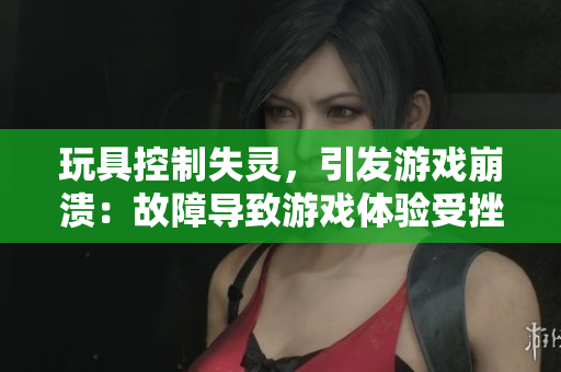玩具控制失靈，引發(fā)游戲崩潰：故障導(dǎo)致游戲體驗(yàn)受挫