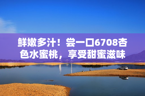 鮮嫩多汁！嘗一口6708杏色水蜜桃，享受甜蜜滋味