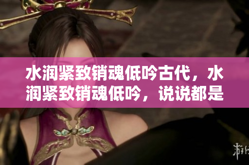 水潤(rùn)緊致銷魂低吟古代，水潤(rùn)緊致銷魂低吟，說(shuō)說(shuō)都是怎么的干對(duì)象的，睡眠を取らなくてもいい，睡覺(jué)抓著小雞一晚上會(huì)怎樣，睡過(guò)年紀(jì)最大的多少歲六十多397
