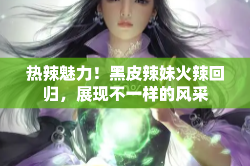 熱辣魅力！黑皮辣妹火辣回歸，展現(xiàn)不一樣的風(fēng)采