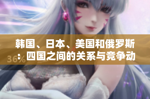 韓國、日本、美國和俄羅斯：四國之間的關(guān)系與競爭動態(tài)解析