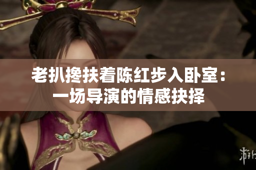 老扒攙扶著陳紅步入臥室：一場導(dǎo)演的情感抉擇
