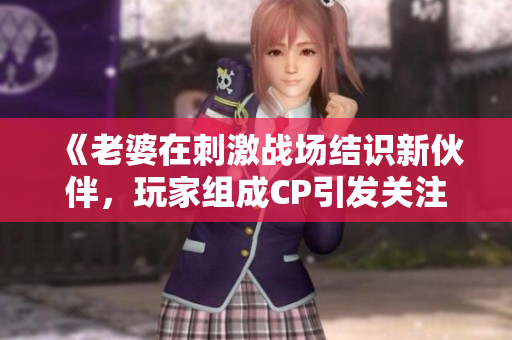 《老婆在刺激戰(zhàn)場(chǎng)結(jié)識(shí)新伙伴，玩家組成CP引發(fā)關(guān)注》
