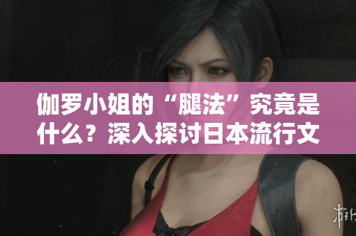伽羅小姐的“腿法”究竟是什么？深入探討日本流行文化中的獨特現(xiàn)象
