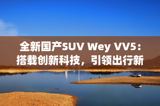 全新國產(chǎn)SUV Wey VV5：搭載創(chuàng)新科技，引領(lǐng)出行新風尚
