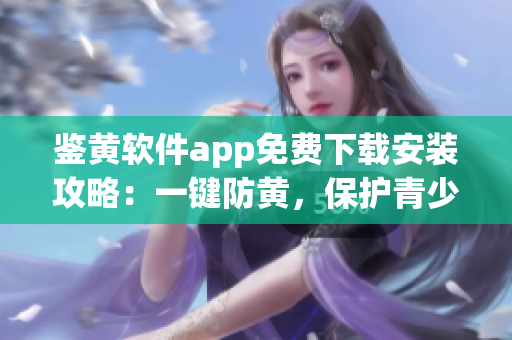 鑒黃軟件app免費(fèi)下載安裝攻略：一鍵防黃，保護(hù)青少年網(wǎng)絡(luò)安全