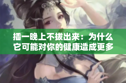 插一晚上不拔出來：為什么它可能對你的健康造成更多傷害？