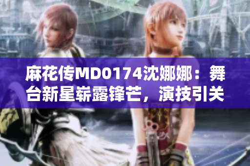 麻花傳MD0174沈娜娜：舞臺(tái)新星嶄露鋒芒，演技引關(guān)注