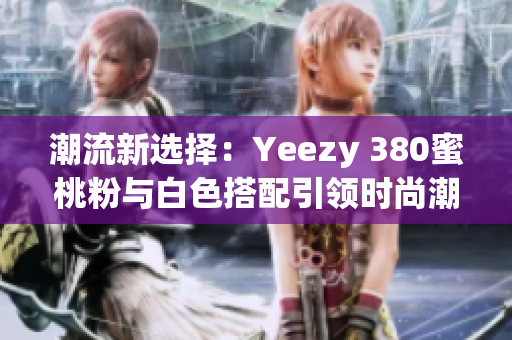 潮流新選擇：Yeezy 380蜜桃粉與白色搭配引領(lǐng)時(shí)尚潮流
